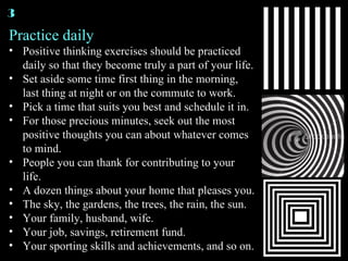 Practice daily Positive thinking exercises should be practiced daily so that they become truly a part of your life. Set aside some time first thing in the morning, last thing at night or on the commute to work. Pick a time that suits you best and schedule it in. For those precious minutes, seek out the most positive thoughts you can about whatever comes to mind. People you can thank for contributing to your life. A dozen things about your home that pleases you. The sky, the gardens, the trees, the rain, the sun. Your family, husband, wife. Your job, savings, retirement fund. Your sporting skills and achievements, and so on. 3 