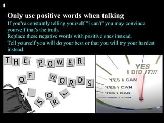 Only use positive words when talking If you're constantly telling yourself "I can't" you may convince yourself that's the truth. Replace these negative words with positive ones instead. Tell yourself you will do your best or that you will try your hardest instead.  1 