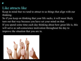 Like attracts like Keep in mind that we tend to attract to us things that align with our thinking. So if you keep on thinking that your life sucks, it will most likely turn out that way because you have set your mind on that. If you spend some time each day thinking about how great life is, this will serve as sub-conscience motivation throughout the day to improve the situation that you are in. 4 