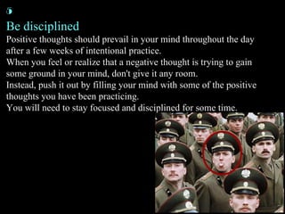 Be disciplined Positive thoughts should prevail in your mind throughout the day after a few weeks of intentional practice. When you feel or realize that a negative thought is trying to gain some ground in your mind, don't give it any room. Instead, push it out by filling your mind with some of the positive thoughts you have been practicing. You will need to stay focused and disciplined for some time. 5 