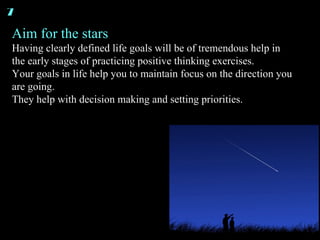 Aim for the stars Having clearly defined life goals will be of tremendous help in the early stages of practicing positive thinking exercises. Your goals in life help you to maintain focus on the direction you are going. They help with decision making and setting priorities. 7 