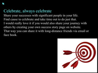 Celebrate, always celebrate Share your successes with significant people in your life. Find cause to celebrate and take time out to do just that. I would really love it if you would also share your journey with others by creating your own success story page on website. That way you can share it with long-distance friends via email or face book.  8 