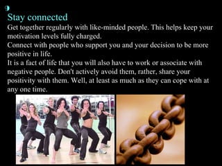 Stay connected Get together regularly with like-minded people. This helps keep your motivation levels fully charged. Connect with people who support you and your decision to be more positive in life. It is a fact of life that you will also have to work or associate with negative people. Don't actively avoid them, rather, share your positivity with them. Well, at least as much as they can cope with at any one time. 9 