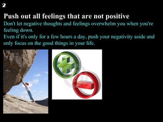Push out all feelings that are not positive Don't let negative thoughts and feelings overwhelm you when you're feeling down. Even if it's only for a few hours a day, push your negativity aside and only focus on the good things in your life.  2 