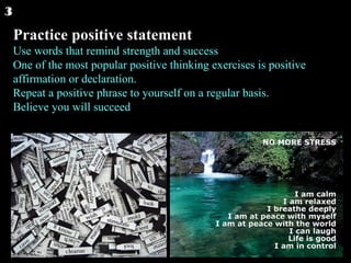 Practice positive statement Use words that remind strength and success One of the most popular positive thinking exercises is positive affirmation or declaration. Repeat a positive phrase to yourself on a regular basis. Believe you will succeed 3 
