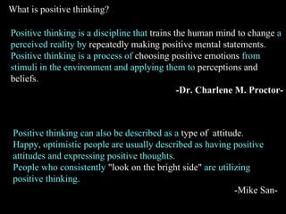 Positive thinking is a discipline that  trains the human mind to change  a perceived reality by  repeatedly making positiv...