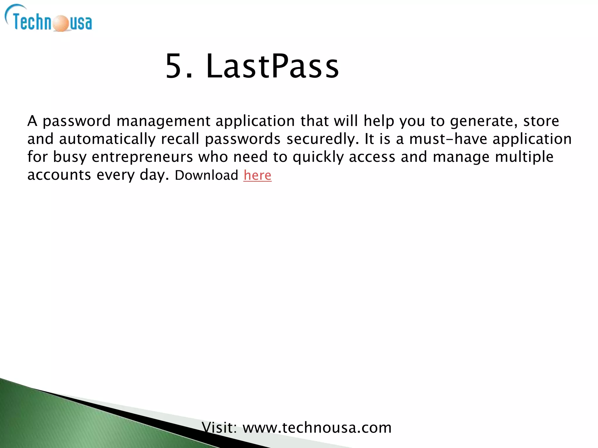 A password management application that will help you to generate, store
and automatically recall passwords securedly. It is a must-have application
for busy entrepreneurs who need to quickly access and manage multiple
accounts every day. Download here
Visit: www.technousa.com
5. LastPass
 