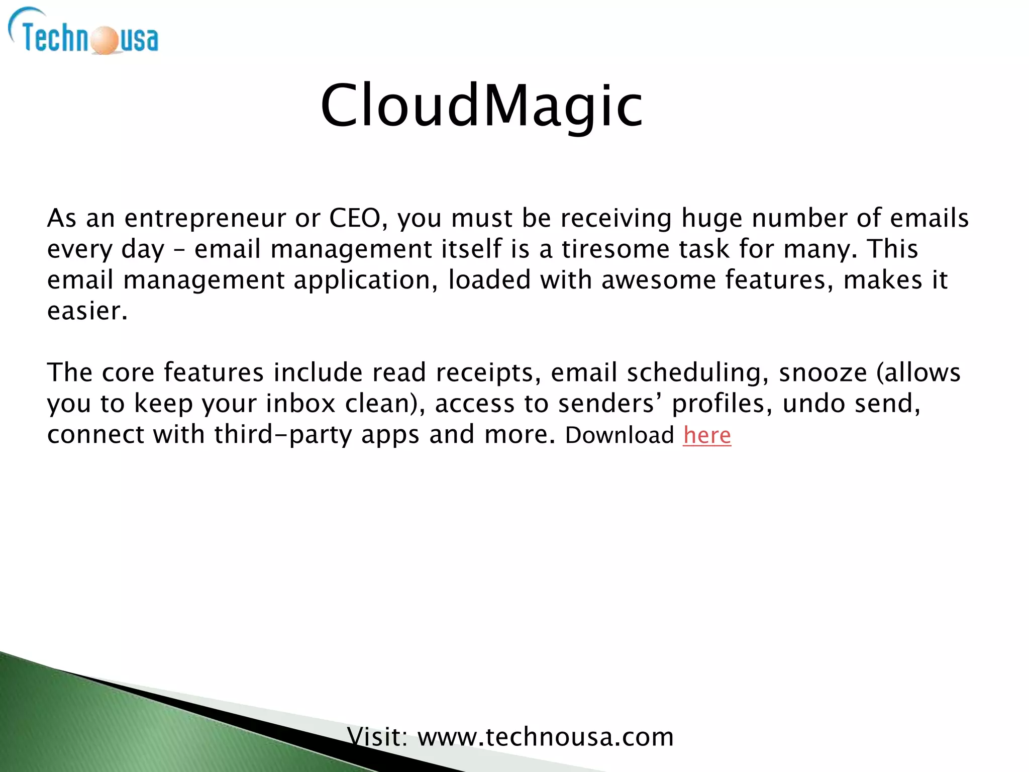 As an entrepreneur or CEO, you must be receiving huge number of emails
every day – email management itself is a tiresome task for many. This
email management application, loaded with awesome features, makes it
easier.
The core features include read receipts, email scheduling, snooze (allows
you to keep your inbox clean), access to senders’ profiles, undo send,
connect with third-party apps and more. Download here
Visit: www.technousa.com
CloudMagic
 