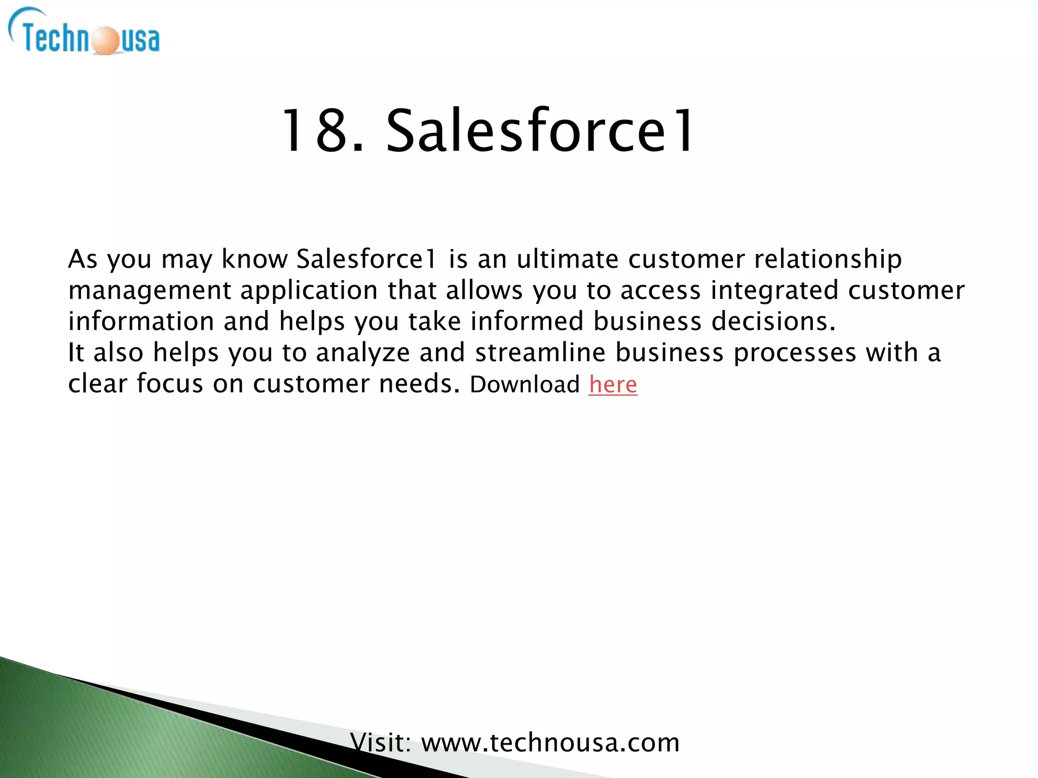 As you may know Salesforce1 is an ultimate customer relationship
management application that allows you to access integrated customer
information and helps you take informed business decisions.
It also helps you to analyze and streamline business processes with a
clear focus on customer needs. Download here
Visit: www.technousa.com
18. Salesforce1
 