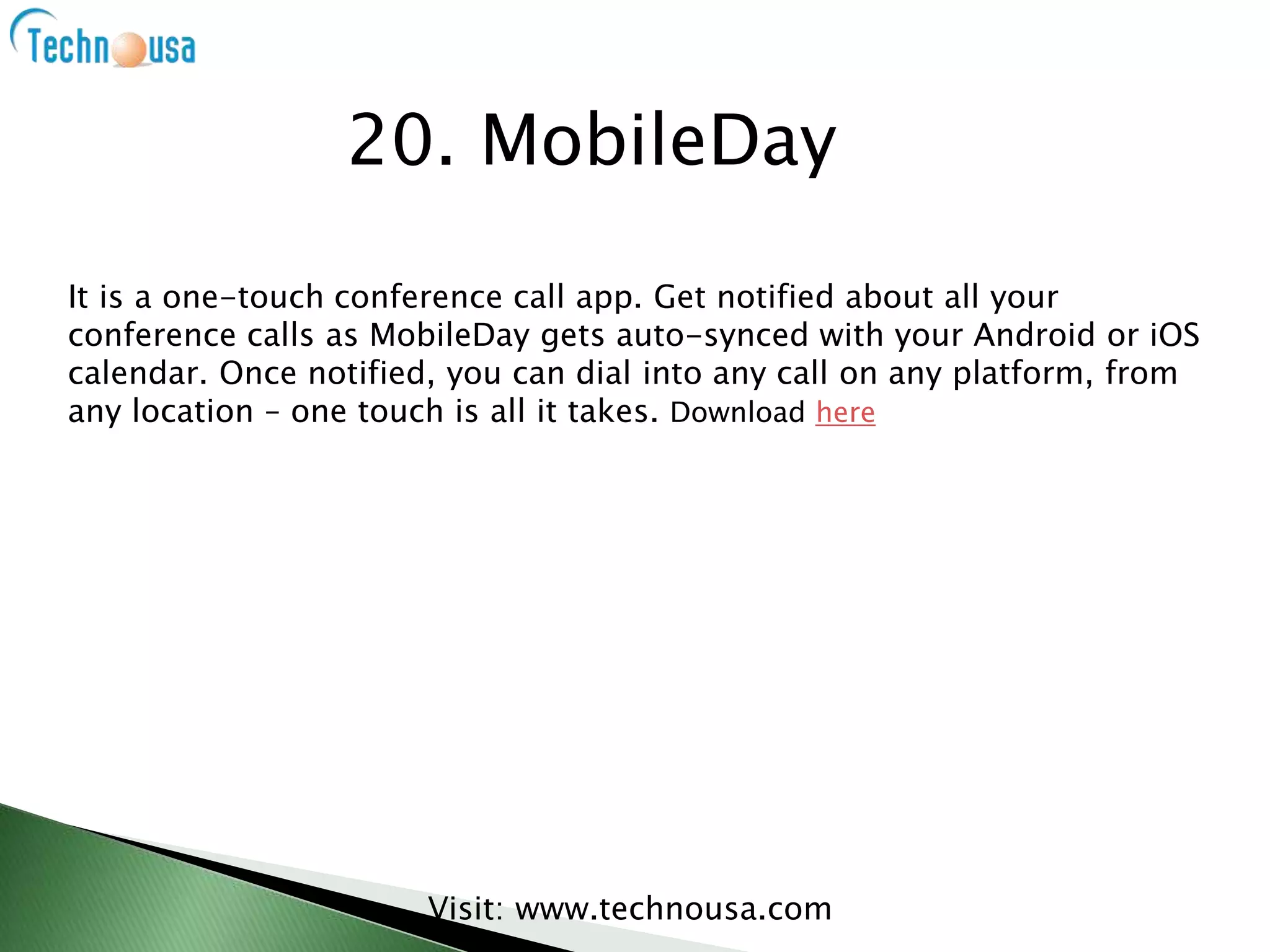 It is a one-touch conference call app. Get notified about all your
conference calls as MobileDay gets auto-synced with your Android or iOS
calendar. Once notified, you can dial into any call on any platform, from
any location – one touch is all it takes. Download here
Visit: www.technousa.com
20. MobileDay
 