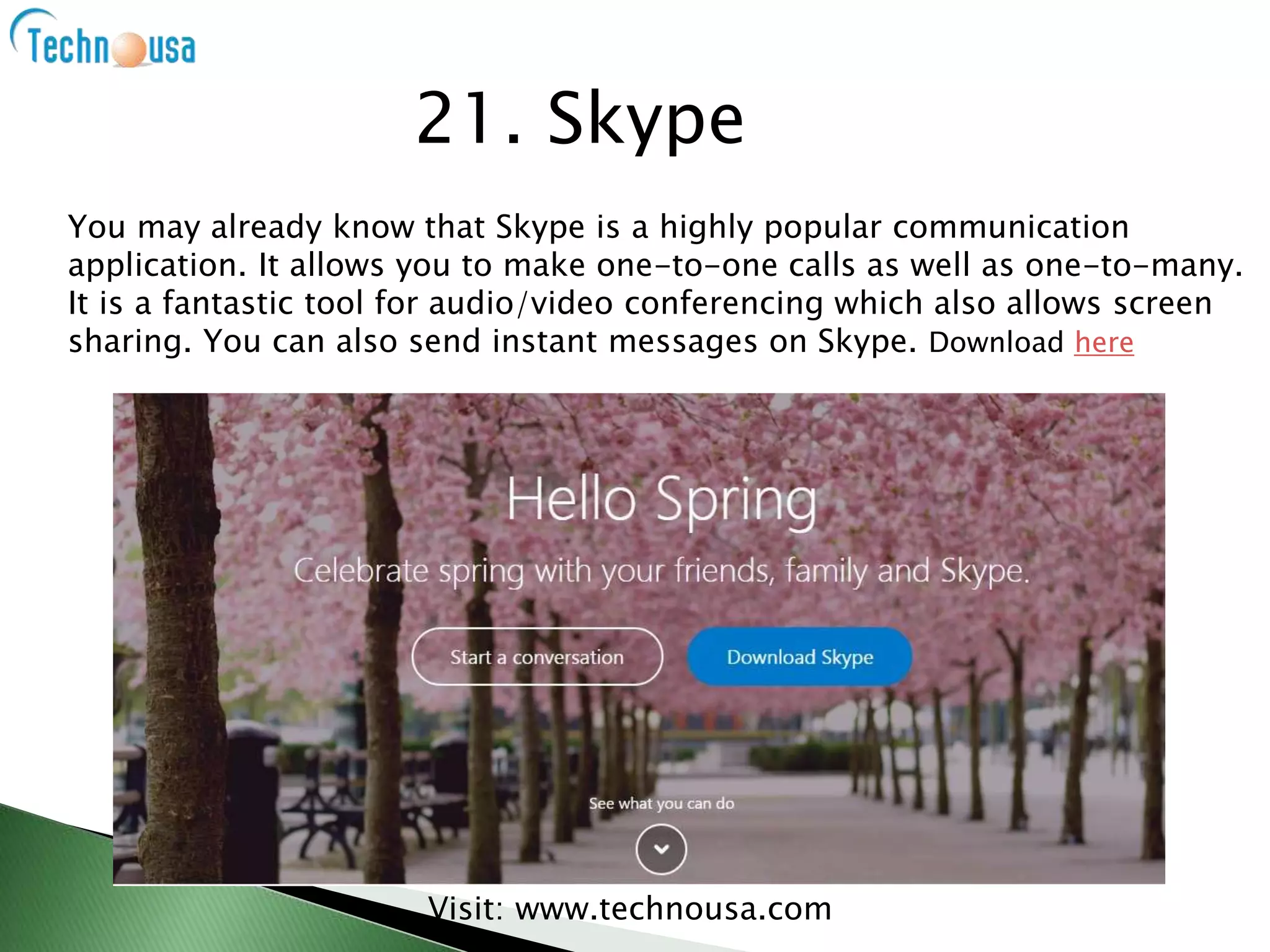 You may already know that Skype is a highly popular communication
application. It allows you to make one-to-one calls as well as one-to-many.
It is a fantastic tool for audio/video conferencing which also allows screen
sharing. You can also send instant messages on Skype. Download here
Visit: www.technousa.com
21. Skype
 