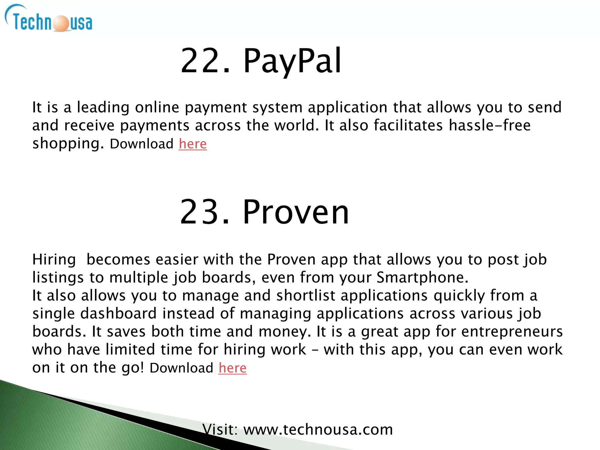 It is a leading online payment system application that allows you to send
and receive payments across the world. It also facilitates hassle-free
shopping. Download here
Visit: www.technousa.com
22. PayPal
23. Proven
Hiring becomes easier with the Proven app that allows you to post job
listings to multiple job boards, even from your Smartphone.
It also allows you to manage and shortlist applications quickly from a
single dashboard instead of managing applications across various job
boards. It saves both time and money. It is a great app for entrepreneurs
who have limited time for hiring work – with this app, you can even work
on it on the go! Download here
 