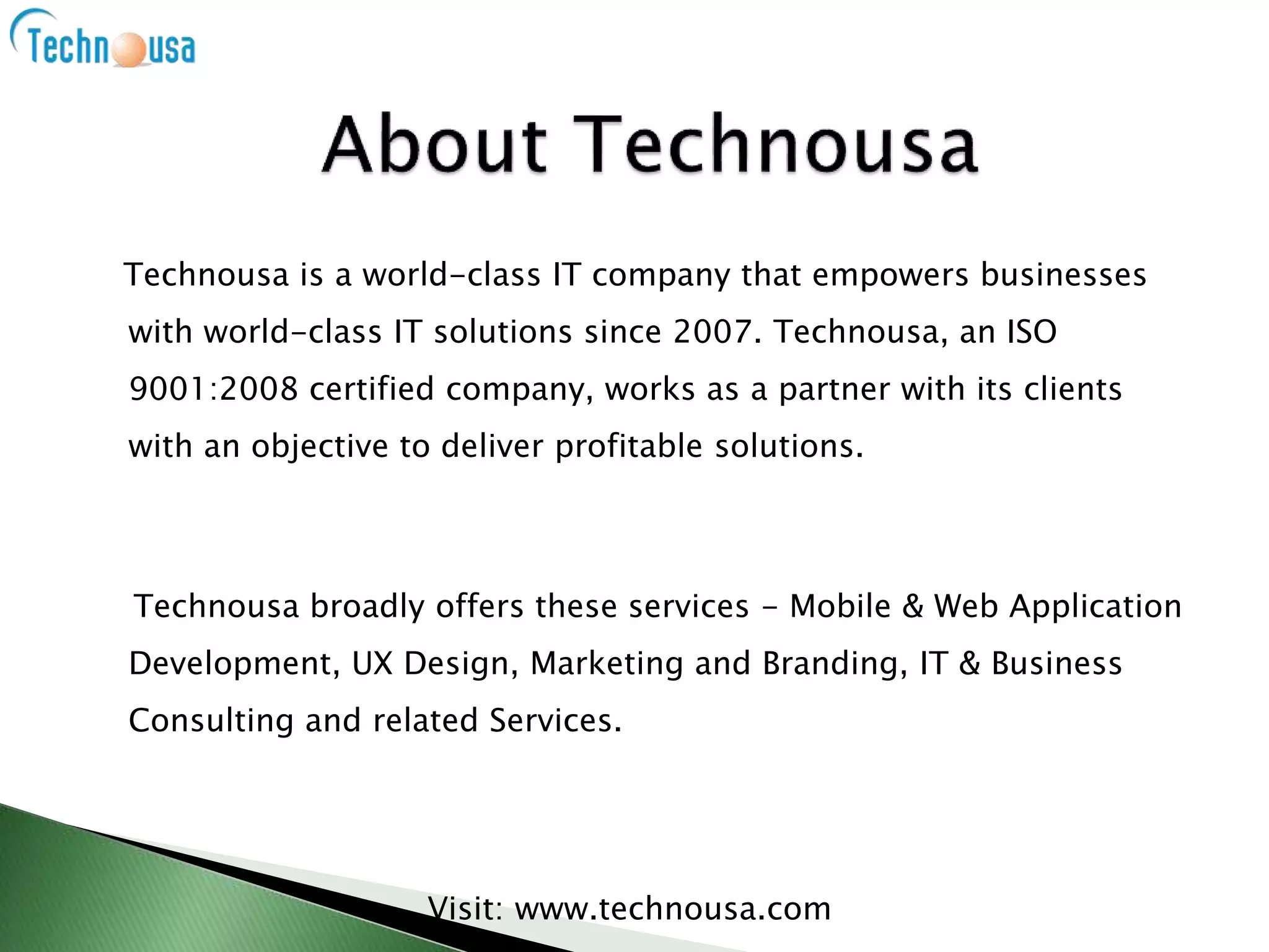 Technousa is a world-class IT company that empowers businesses
with world-class IT solutions since 2007. Technousa, an ISO
9001:2008 certified company, works as a partner with its clients
with an objective to deliver profitable solutions.
Technousa broadly offers these services - Mobile & Web Application
Development, UX Design, Marketing and Branding, IT & Business
Consulting and related Services.
Visit: www.technousa.com
 