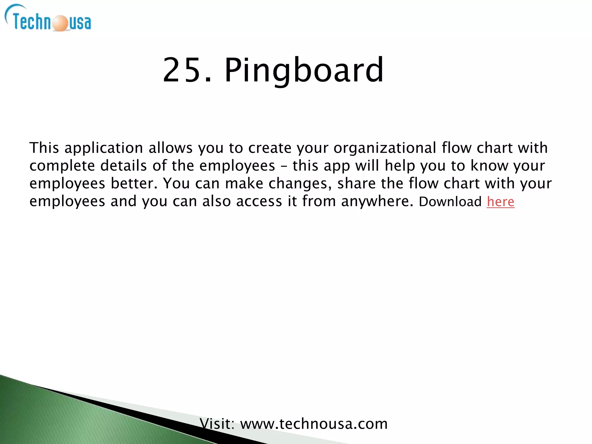 This application allows you to create your organizational flow chart with
complete details of the employees – this app will help you to know your
employees better. You can make changes, share the flow chart with your
employees and you can also access it from anywhere. Download here
Visit: www.technousa.com
25. Pingboard
 