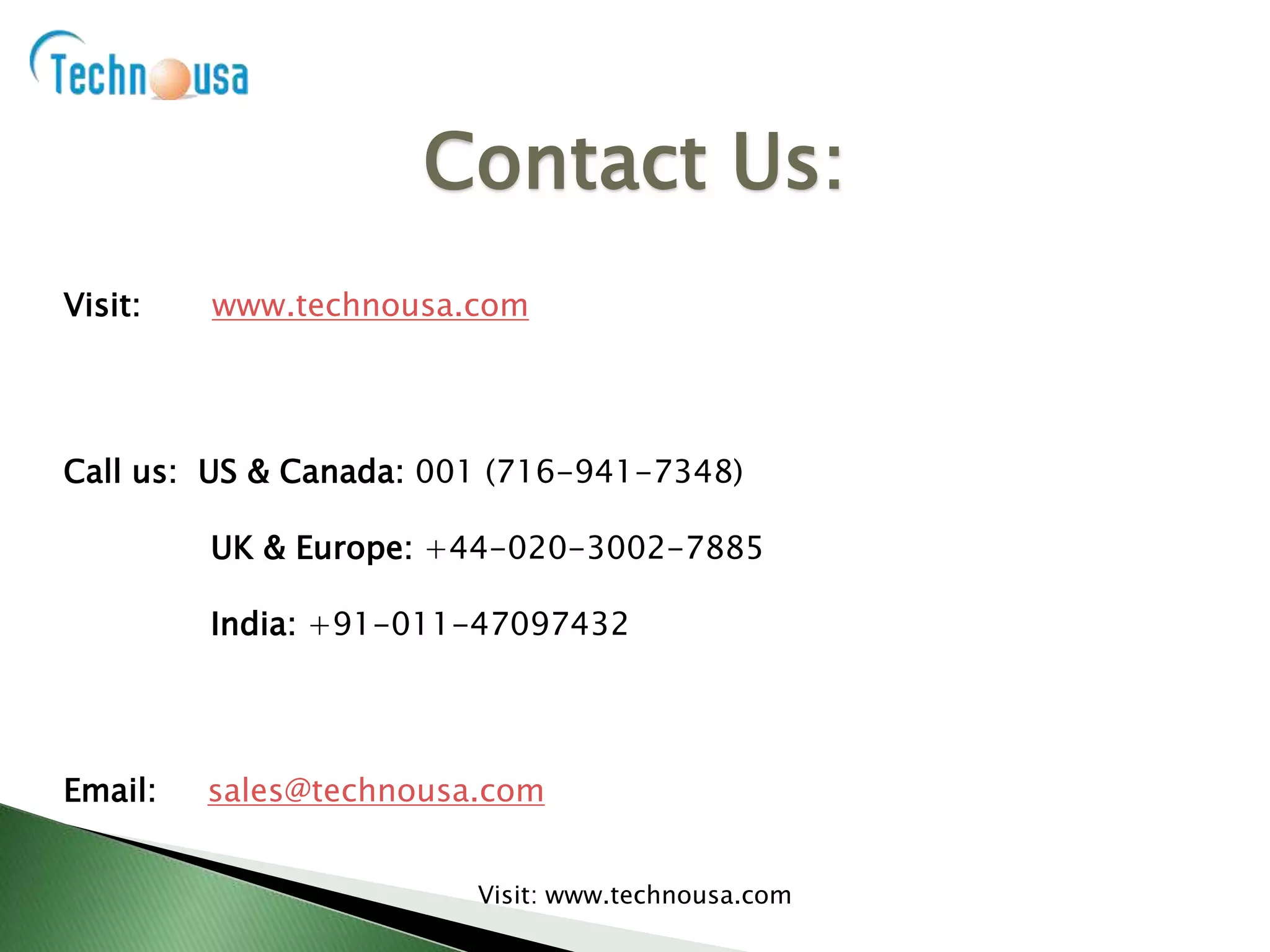 Visit: www.technousa.com
Call us: US & Canada: 001 (716-941-7348)
UK & Europe: +44-020-3002-7885
India: +91-011-47097432
Email: sales@technousa.com
Contact Us:
Visit: www.technousa.com
 