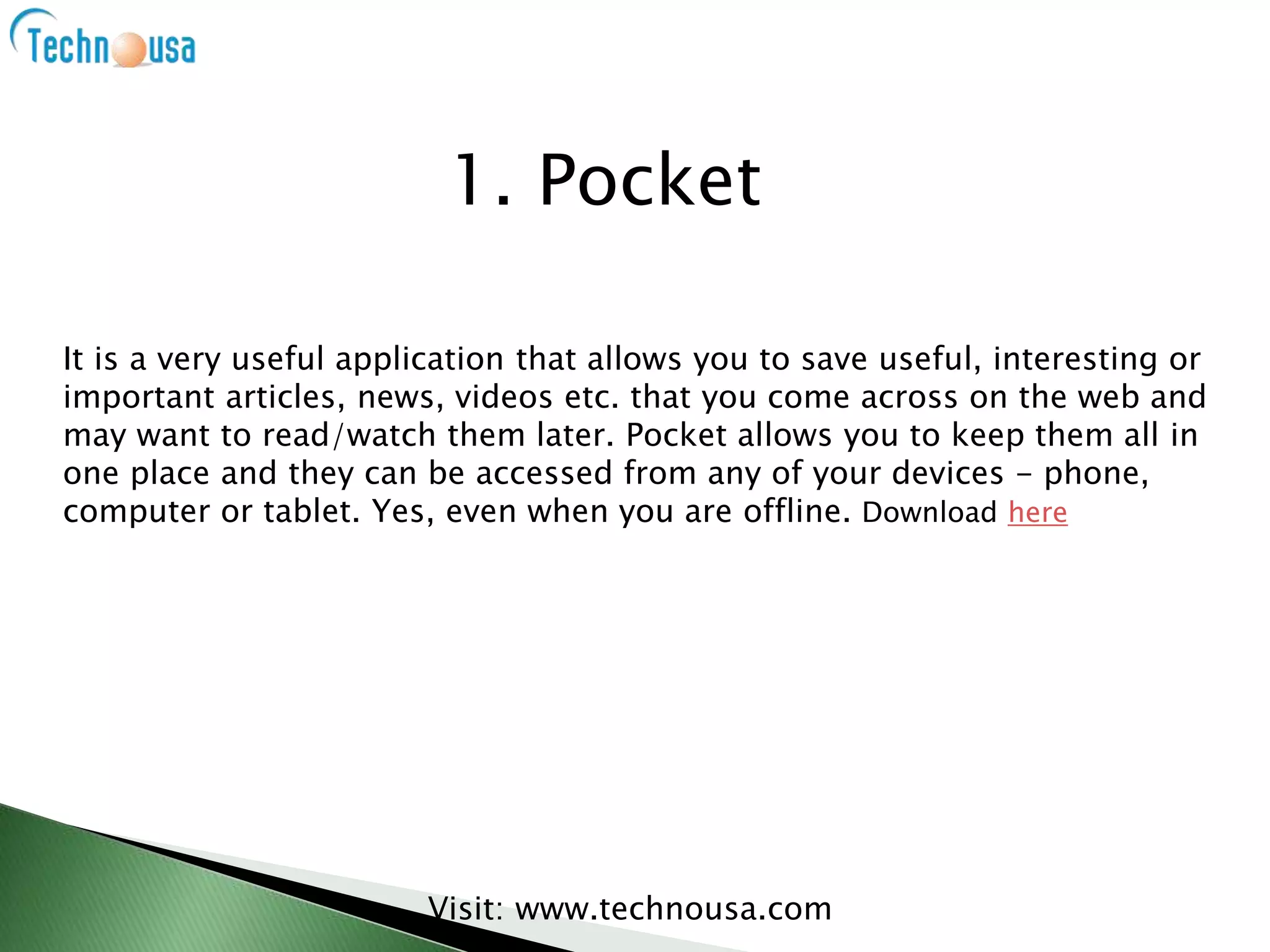 It is a very useful application that allows you to save useful, interesting or
important articles, news, videos etc. that you come across on the web and
may want to read/watch them later. Pocket allows you to keep them all in
one place and they can be accessed from any of your devices - phone,
computer or tablet. Yes, even when you are offline. Download here
Visit: www.technousa.com
1. Pocket
 