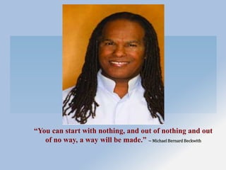 “You can start with nothing, and out of nothing and out
of no way, a way will be made.” ~ Michael Bernard Beckwith
 
