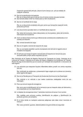 Inspección general del vehículo, ubicar el carro tanque con yal que aislado de
       cualquier sustancia

   24. Que es la planificación de trasporte
       Rta: es un documento por el cual se mira el número de las vías para transitar
   25. Que tamaño deben tener los rótulos para su fácil visualización

   26. Que es el manifiesto de la carga

       Rta: es un documento empleado solo para carros que transporten especial mente
       productos químicos

   27. Los documentos que debe tener un manifiesto de la carga son

       Rta: datos de la empresa, datos relacionados con el propietario, datos del remitente,
       información de la sustancia

   28. Como se llama el documento que referencia las contrataciones establecidas en el
       contrato de trasporte

       Rta: remesa terrestre de carga

   29. Que es el registro nacional de trasporte de carga

       Rta: es una tarjeta expedida cuando el propietario del vehículo lo registre ante el
       ministerio de trasporte

   30. El vehículo que tenga el registro nacional para el trasporte de mercancías para
       renovarla debe cumplir ciertos requisitos que son

Rta: Fotocopia de la Tarjeta de Registro Nacional de Transporte de Carga. Fotocopia de la
Licencia de Tránsito. Fotocopia de la póliza de Seguro Obligatorio de Accidentes de Tránsito.
Recibo de pago de los derechos que se causen por concepto de la expedición o renovación de
este registro

   31. Los vehículos que trasportan líquidos inflamables deben cumplir con ciertos requisitos
       que son

       Rta: certificado de existencias y presentación legar exigido por la cámara de comercio,
       piliza vigente del seguro

   32. Que es la Planilla para el Transporte de Sustancias Químicas de Uso Restringido

       Rta: autoriza a un vehículo a que realice sustancias catalogadas como de uso
       restringido

   33. Para que sirve la tarjeta de emergencia

       Rta: sirve para la identificación de la mercancía que se trasporta datos de fabricante y
       son preparadas por los trasportadores

   34. La tarjetas de emergencias tiene 7 secciones mencione al menos 3 con nombre

       Rta: medidas para primeros auxilios, identificación de peligros y identificación de
       producto químico y la compañía

   35. En el área donde se manipula sustancias peligrosas este debe incluir mencione al
       menos 3

       Rta: casco protector, guantes, delantal plástico de goma lentes de seguridad
 
