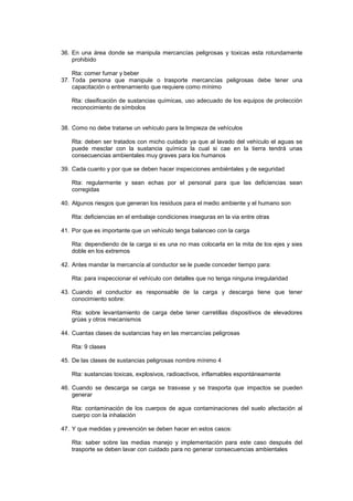 36. En una área donde se manipula mercancías peligrosas y toxicas esta rotundamente
    prohibido

    Rta: comer fumar y beber
37. Toda persona que manipule o trasporte mercancías peligrosas debe tener una
    capacitación o entrenamiento que requiere como mínimo

   Rta: clasificación de sustancias químicas, uso adecuado de los equipos de protección
   reconocimiento de símbolos


38. Como no debe tratarse un vehículo para la limpieza de vehículos

   Rta: deben ser tratados con micho cuidado ya que al lavado del vehículo el aguas se
   puede mesclar con la sustancia química la cual si cae en la tierra tendrá unas
   consecuencias ambientales muy graves para los humanos

39. Cada cuanto y por que se deben hacer inspecciones ambiéntales y de seguridad

   Rta: regularmente y sean echas por el personal para que las deficiencias sean
   corregidas

40. Algunos riesgos que generan los residuos para el medio ambiente y el humano son

   Rta: deficiencias en el embalaje condiciones inseguras en la via entre otras

41. Por que es importante que un vehículo tenga balanceo con la carga

   Rta: dependiendo de la carga si es una no mas colocarla en la mita de los ejes y sies
   doble en los extremos

42. Antes mandar la mercancía al conductor se le puede conceder tiempo para:

   Rta: para inspeccionar el vehículo con detalles que no tenga ninguna irregularidad

43. Cuando el conductor es responsable de la carga y descarga tiene que tener
    conocimiento sobre:

   Rta: sobre levantamiento de carga debe tener carretillas dispositivos de elevadores
   grúas y otros mecanismos

44. Cuantas clases de sustancias hay en las mercancías peligrosas

   Rta: 9 clases

45. De las clases de sustancias peligrosas nombre mínimo 4

   Rta: sustancias toxicas, explosivos, radioactivos, inflamables espontáneamente

46. Cuando se descarga se carga se trasvase y se trasporta que impactos se pueden
    generar

   Rta: contaminación de los cuerpos de agua contaminaciones del suelo afectación al
   cuerpo con la inhalación

47. Y que medidas y prevención se deben hacer en estos casos:

   Rta: saber sobre las medias manejo y implementación para este caso después del
   trasporte se deben lavar con cuidado para no generar consecuencias ambientales
 
