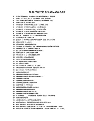 50 PREGUNTAS DE FARMACOLOGIA
1. EN QUE CONVIERTE EL HIGADO LOS MEDICAMENTOS ORALES
2. DEFINA QUÉ ES EL EFECTO DEL PRIMER PASO HEPÁTICO
3. CUAL ES LA CONSECUENCIA DEL EFECTO DEL PRIMER PASO
4. DEFINICION DE METABOLISMO
5. DIFERENCIA ENTRE ANABOLISMO Y CATABOLISMO
6. DIFERENCIA ENTRE ANALGÉSICO Y ANÉSTESICO
7. DIFERENCIA ENTRE INFECCION E INFECTACCIÓN
8. DIFERENCIA ENTRE ELIMINACIÓN Y EXCRESIÓN
9. DIFERENCIA ENTRE ANTIBIÓTICO Y ANTIMICÓTICO
10. SON LOS 4 PROCESOS DE LA FARMACOCINETICA
11. SIGNIFICADO DE CAPTACIÓN
12. QUIENES SE ENCARGAN DE LA EXCRECIÓN EN EL ORGANISMO
13. MECANISMO DE ACCION
14. INTERACCION MEDICAMENTOSA
15. CANTIDAD DE FÁRMACOS QUE LLEGA A LA CIRCULACIÓN SISTÉMICA.
16. FUNCIONES DE LA FARMACOCINETICA
17. QUE COSAS ESTUDIA LA FARMACOCINETICA
18. DEFINICION DE FARMACODINAMIA
19. FUNCIONES DE LA FARMACODINAMIA
20. DEFINICION FARMACOLOGIA
21. PARTES DE LA FARMACOLOGIA
22. QUE SON EFECTOS TERAPEUTICOS
23. QUE SON LOSAINES
24. MECANISMO DE ACCION DE LOS AINES
25. VIAS DE ADMINISTRACION DE LOS FARMACOS
26. QUE SON LAS PROSTAGLANDINAS
27. UN EJEMPLO DE IECA
28. UN EJEMPLO DE BETABLOQUEADOR
29. UN EJEMPLO DE ANTAGONISTA DE CALCIO
30. UN EJEMPLO DE ARA
31. UN EJEMPLO DE QUINOLONA
32. UN EJEMPLO DE CEFALOSPORINA
33. UN EJMPLO DE PENICILINA
34. UN EJEMPLO DE AMINOGLUCOCIDOS
35. UN EJEMPLO DE MACROLIDOS
36. UN EJEMPLO DE ANTIMICOTICOS
37. UN EJEMPLO DE ANTIPARASITARIOS
38. DE ACUERDO A LA SOLUBILIDAD DIVISION DE LAS VITAMINAS
39. DEFINIR EXCIPIENTE
40. MEDICAMENTOS; CONTRA LA DIABETES;
41. MEDICAMENTOS PARA CONTROLAR LA HIPERTENSIÓN
42. MEDICAMENTOS CONTRA LAS INFECCIONES
43. MEDICAMENTO PARA CONTROLAR EL EXCESO DE LÍQUIDO EN EL CUERPO.
44. SUSTANCIA ACTIVA DE UN MEDICAMENTO CONTRA EL EXCESO DE LÍQUIDO.
 