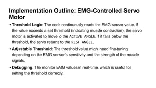 Implementation Outline: EMG-Controlled Servo
Motor
• Threshold Logic: The code continuously reads the EMG sensor value. If
the value exceeds a set threshold (indicating muscle contraction), the servo
motor is activated to move to the ACTIVE ANGLE. If it falls below the
threshold, the servo returns to the REST ANGLE.
• Adjustable Threshold: The threshold value might need fine-tuning
depending on the EMG sensor’s sensitivity and the strength of the muscle
signals.
• Debugging: The monitor EMG values in real-time, which is useful for
setting the threshold correctly.
 