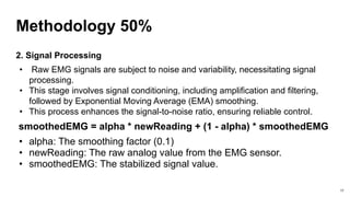Methodology 50%
2. Signal Processing
• Raw EMG signals are subject to noise and variability, necessitating signal
processing.
• This stage involves signal conditioning, including amplification and filtering,
followed by Exponential Moving Average (EMA) smoothing.
• This process enhances the signal-to-noise ratio, ensuring reliable control.
smoothedEMG = alpha * newReading + (1 - alpha) * smoothedEMG
• alpha: The smoothing factor (0.1)
• newReading: The raw analog value from the EMG sensor.
• smoothedEMG: The stabilized signal value.
17
 