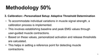 Methodology 50%
3. Calibration:- Personalized Setup: Adaptive Threshold Determination
• To accommodate individual variations in muscle signal strength, a
calibration process is implemented.
• This involves establishing baseline and peak EMG values through
user-guided muscle contractions.
• Based on these values, personalized activation and release thresholds
are calculated.
• This helps in setting a reference point for detecting muscle
contractions.
18
 