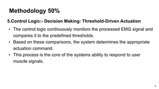 Methodology 50%
5.Control Logic:- Decision Making: Threshold-Driven Actuation
• The control logic continuously monitors the processed EMG signal and
compares it to the predefined thresholds.
• Based on these comparisons, the system determines the appropriate
actuation command.
• This process is the core of the systems ability to respond to user
muscle signals.
20
 