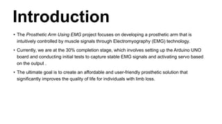 Introduction
• The Prosthetic Arm Using EMG project focuses on developing a prosthetic arm that is
intuitively controlled by muscle signals through Electromyography (EMG) technology.
• Currently, we are at the 30% completion stage, which involves setting up the Arduino UNO
board and conducting initial tests to capture stable EMG signals and activating servo based
on the output .
• The ultimate goal is to create an affordable and user-friendly prosthetic solution that
significantly improves the quality of life for individuals with limb loss.
 