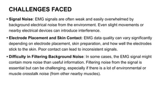 CHALLENGES FACED
• Signal Noise: EMG signals are often weak and easily overwhelmed by
background electrical noise from the environment. Even slight movements or
nearby electrical devices can introduce interference.
• Electrode Placement and Skin Contact: EMG data quality can vary significantly
depending on electrode placement, skin preparation, and how well the electrodes
stick to the skin. Poor contact can lead to inconsistent signals.
• Difficulty in Filtering Background Noise: In some cases, the EMG signal might
contain more noise than useful information. Filtering noise from the signal is
essential but can be challenging, especially if there is a lot of environmental or
muscle crosstalk noise (from other nearby muscles).
 