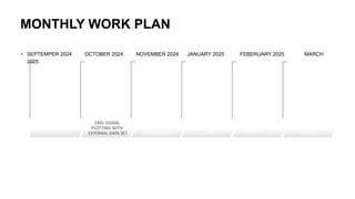MONTHLY WORK PLAN
• SEPTEMPER 2024 OCTOBER 2024 NOVEMBER 2024 JANUARY 2025 FEBERUARY 2025 MARCH
2025
DESIGN OVERVIEW
EMG SIGNAL
PLOTTING WITH
EXTERNAL DATA SET
TESTING EMG
SIGINALS WITH
SERVO MOTOR
BUILDING
MECHANICAL
ARM
INTERGRATING
COMPONENTS
TESTING AND
REFINENING
CONTROLS
 