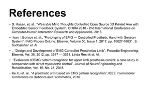 References
• S. Hasan, et. al., “Wearable Mind Thoughts Controlled Open Source 3D Printed Arm with
Embedded Sensor Feedback System”, CHIRA 2018 - 2nd International Conference on
Computer-Human Interaction Research and Applications, 2018.
• Ivan I. Borisov et. al., “Prototyping of EMG — Controlled Prosthetic Hand with Sensory
System”, IFAC-Papers OnLine, Elsevier, Volume 50, Issue 1, 2017, pp. 16027-16031. S.
Sudharshan et. Al
• ., “Design and Development of EMG Controlled Prosthetics Limb”, Procedia Engineering,
Elsevier, Vol. 38, 2012, pp. 3547 — 3551. Linda Resnik et. Al.
• “Evaluation of EMG pattern recognition for upper limb prosthesis control: a case study in
comparison with direct myoelectric control”, Journal of NeuroEngineering and
Rehabilitation, Vol. 15, No. 23, 2018.
• Ke Xu et. al., “A prosthetic arm based on EMG pattern recognition”, IEEE International
Conference on Robotics and Biomimetics, 2016.
 