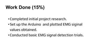 Work Done (15%)
•Completed initial project research.
•Set up the Arduino and plotted EMG siginal
values obtained.
•Conducted basic EMG signal detection trials.
 