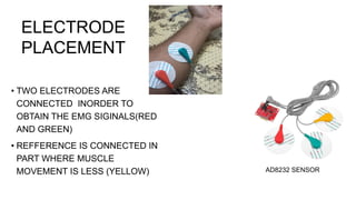 • TWO ELECTRODES ARE
CONNECTED INORDER TO
OBTAIN THE EMG SIGINALS(RED
AND GREEN)
• REFFERENCE IS CONNECTED IN
PART WHERE MUSCLE
MOVEMENT IS LESS (YELLOW)
ELECTRODE
PLACEMENT
AD8232 SENSOR
 
