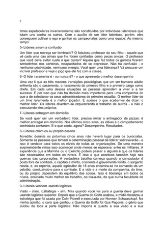 2

times espetaculares invariavelmente são constituídos por indivíduos talentosos que
lutam uns contra os outros. Com o auxílio de um líder talentoso, porém, eles
conseguem cultivar o ego e ganhar os campeonatos como uma equipe. Ao mesmo
tempo.
5- Líderes amam a confusão
Um líder que mereça ser lembrado? O fabuloso professor do seu filho - aquele que
vê cada uma das almas que lhe foram confiadas como pecas únicas. O professor
que você deve evitar custe o que custar? Aquele que faz todos os garotos ficarem
sentadinhos nas carteiras, incapacitados de se expressar. Não há confusão - e
nenhuma criatividade, nenhuma energia. Você quer uma liderança? Vá procurar um
incrível professor e veja o jogo que ele faz com a classe.
6- O líder raramente é - ou nunca é? - o que apresenta o melhor desempenho
Uma vez li que as três maiores transições psicológicas que um ser humano adulto
enfrenta são o casamento, o nascimento do primeiro filho e o primeiro cargo como
chefe. Em cada uma dessas situações as pessoas aprendem a viver e a ter
sucesso. É por isso que não há decisão mais importante para uma companhia do
que a de selecionar os seus administradores de primeiro escalão. O melhor líder de
um time raramente é o melhor jogador. É apenas o que acabamos de dizer: o
melhor líder. Os lideres divertem-se orquestrando o trabalho de outros - e não o
executando eles próprios.
7- Líderes entregam em domicílio
Se você quer ser um verdadeiro líder, precisa imitar o entregador de pizzas: é
melhor entregar em domicílio. Nos últimos cinco anos, as idéias e o comportamento
controlado contaram. E o que conta, agora? Desempenho. Resultados.
8- Líderes criam os eu próprio destino
Acredite: durante os próximos cinco anos não haverá lugar para os burocratas.
Somente as pessoas que tomam a determinação pessoal de liderar sobreviverão - e
isso é verdade para todos os níveis de todas as organizações. De uma maneira
surpreendente vimos isso acontecer onde menos se esperava: entre os militares. A
experiência que a Marinha ou o Exército podem passar a alguém é que os líderes
são necessários em todos os níveis. É isso o que acontece também hoje nas
guerras das corporações. A verdadeira batalha começa quando o computador é
posto fora de combate, o capitão é morto, o tenente é gravemente ferido, o sargento
hesita, e, de repente, aquele agricultor de 18 anos encontra-se no comando de um
pelotão, conduzindo-o para o combate. E a vida e a morte da companhia, do time,
ou do projeto dependem do equilíbrio das coisas. Isso é liderança em todos os
níveis, ensinada muito melhor no trabalho, no dia-a-dia, do que numa faculdade de
administração.
9- Líderes vencem usando logística
Visão - claro. Estratégia - sim. Mas quando você vai para a guerra deve ganhar
usando logística superior. Depois que a Guerra do Golfo acabou, a mídia focalizou a
estratégia que foi usada por Colin Powell e executada por Norman Schwarzkopf. Na
minha opinião, o cara que ganhou a Guerra do Golfo foi Gus Pagonis, o gênio que
cuidou de toda a parte logística. Não importa o quanto a sua visão e a sua

 