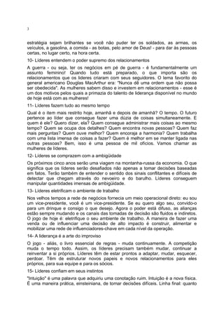 3

estratégia sejam brilhantes se você não puder ter os soldados, as armas, os
veículos, a gasolina, a comida - as botas, pelo amor de Deus! - para dar às pessoas
certas, no lugar certo, na hora certa.
10- Líderes entendem o poder supremo dos relacionamentos
A guerra - ou seja, ter os negócios em pé de guerra - é fundamentalmente um
assunto feminino! Quando tudo está preparado, o que importa são os
relacionamentos que os lideres criaram com seus seguidores. O lema favorito do
general americano Douglas MacArthur era: "Nunca dê uma ordem que não possa
ser obedecida". As mulheres sabem disso e investem em relacionamentos - esse é
um dos motivos pelos quais a primazia do talento de liderança disponível no mundo
de hoje está com as mulheres!
11- Líderes fazem tudo ao mesmo tempo
Qual é o item mais restrito hoje, amanhã e depois de amanhã? O tempo. O futuro
pertence ao líder que consegue fazer uma dúzia de coisas simultaneamente. E
quem é ele? Quero dizer, ela? Quem consegue administrar mais coisas ao mesmo
tempo? Quem se ocupa dos detalhes? Quem encontra novas pessoas? Quem faz
mais perguntas? Quem ouve melhor? Quem encoraja a harmonia? Quem trabalha
com uma lista imensa de coisas a fazer? Quem é melhor em se manter ligada nas
outras pessoas? Bem, isso é uma pessoa de mil ofícios. Vamos chamar as
mulheres de líderes.
12- Líderes se comprazem com a ambigüidade
Os próximos cinco anos serão uma viagem na montanha-russa da economia. O que
significa que os líderes serão desafiados não apenas a tomar decisões baseadas
em fatos. Terão também de entender o sentido dos sinais conflitantes e difíceis de
detectar que chegam através do nevoeiro e do barulho. Líderes conseguem
manipular quantidades imensas de ambigüidade.
13- Líderes eletrificam o ambiente de trabalho
Nos velhos tempos a rede de negócios fornecia um meio operacional direto: eu sou
um vice-presidente, você é um vice-presidente. Se eu quero algo seu, convido-o
para um drinque e consigo o que desejo. Agora o poder está difuso, as alianças
estão sempre mudando e os canais das tomadas de decisão são fluidos e indiretos.
O jogo de hoje é: eletrifique o seu ambiente de trabalho. A maneira de fazer uma
venda ou de influenciar uma decisão de alto impacto é construir, alimentar e
mobilizar uma rede de influenciadores-chave em cada nível da operação.
14- A liderança é a arte do improviso
O jogo - aliás, o livro essencial de regras - muda continuamente. A competição
muda o tempo todo. Assim, os líderes precisam também mudar, continuar a
reinventar a si próprios. Líderes têm de estar prontos a adaptar, mudar, esquecer,
perdoar. Têm de estruturar novos papeis e novos relacionamentos para eles
próprios, para sua equipe e para os sócios.
15- Líderes confiam em seus instintos
"Intuição" é uma palavra que adquiriu uma conotação ruim. Intuição é a nova física.
É uma maneira prática, einsteiniana, de tomar decisões difíceis. Linha final: quanto

 
