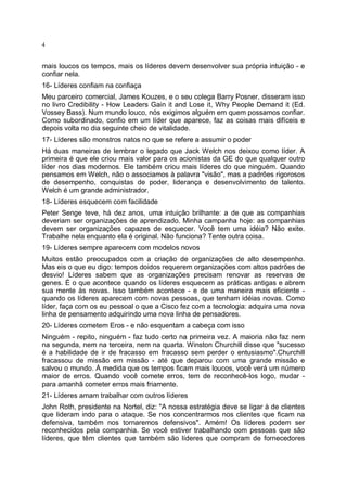 4

mais loucos os tempos, mais os líderes devem desenvolver sua própria intuição - e
confiar nela.
16- Líderes confiam na confiaça
Meu parceiro comercial, James Kouzes, e o seu colega Barry Posner, disseram isso
no livro Credibility - How Leaders Gain it and Lose it, Why People Demand it (Ed.
Vossey Bass). Num mundo louco, nós exigimos alguém em quem possamos confiar.
Como subordinado, confio em um líder que aparece, faz as coisas mais difíceis e
depois volta no dia seguinte cheio de vitalidade.
17- Líderes são monstros natos no que se refere a assumir o poder
Há duas maneiras de lembrar o legado que Jack Welch nos deixou como líder. A
primeira é que ele criou mais valor para os acionistas da GE do que qualquer outro
líder nos dias modernos. Ele também criou mais líderes do que ninguém. Quando
pensamos em Welch, não o associamos à palavra "visão", mas a padrões rigorosos
de desempenho, conquistas de poder, liderança e desenvolvimento de talento.
Welch é um grande administrador.
18- Líderes esquecem com facilidade
Peter Senge teve, há dez anos, uma intuição brilhante: a de que as companhias
deveriam ser organizações de aprendizado. Minha campanha hoje: as companhias
devem ser organizações capazes de esquecer. Você tem uma idéia? Não exite.
Trabalhe nela enquanto ela é original. Não funciona? Tente outra coisa.
19- Líderes sempre aparecem com modelos novos
Muitos estão preocupados com a criação de organizações de alto desempenho.
Mas eis o que eu digo: tempos doidos requerem organizações com altos padrões de
desvio! Líderes sabem que as organizações precisam renovar as reservas de
genes. É o que acontece quando os líderes esquecem as práticas antigas e abrem
sua mente às novas. Isso também acontece - e de uma maneira mais eficiente quando os líderes aparecem com novas pessoas, que tenham idéias novas. Como
líder, faça com os eu pessoal o que a Cisco fez com a tecnologia: adquira uma nova
linha de pensamento adquirindo uma nova linha de pensadores.
20- Líderes cometem Eros - e não esquentam a cabeça com isso
Ninguém - repito, ninguém - faz tudo certo na primeira vez. A maioria não faz nem
na segunda, nem na terceira, nem na quarta. Winston Churchill disse que "sucesso
é a habilidade de ir de fracasso em fracasso sem perder o entusiasmo".Churchill
fracassou de missão em missão - até que deparou com uma grande missão e
salvou o mundo. À medida que os tempos ficam mais loucos, você verá um número
maior de erros. Quando você comete erros, tem de reconhecê-los logo, mudar para amanhã cometer erros mais friamente.
21- Líderes amam trabalhar com outros líderes
John Roth, presidente na Nortel, diz: "A nossa estratégia deve se ligar à de clientes
que lideram indo para o ataque. Se nos concentrarmos nos clientes que ficam na
defensiva, também nos tornaremos defensivos". Amém! Os líderes podem ser
reconhecidos pela companhia. Se você estiver trabalhando com pessoas que são
líderes, que têm clientes que também são líderes que compram de fornecedores

 