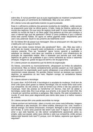 6

sobre eles. E nunca permitem que as suas organizações se mostrem complacentes!
A confiança gera um sentimento de infalibilidade. Mas uma vez: amém.
29- Líderes nunca são apanhados lutando na guerra passada
Esse é o velhíssimo problema dos generais recobertos de medalhas - estão sempre
se preparando para lutar na última guerra. A lição, tirada da História, aplica-se ao
mundo dos negócios. Em que ramo de negócio você está? A única resposta que faz
sentido no mundo de hoje é: só Deus sabe! Vice pertence ao time que começou a
usar a Internet logo que ela apareceu? Ótimo! O único problema é que a Internet
ainda está usando fraldas. Só agora os velhos gigantes estão despertando para
usar o seu potencial. Qual é o seu próximo ato totalmente novo?
30- Os líderes têm de passar sua mensagem. Eles se preocupam em não jogar fora
o bebê junto com a água do banho
Já falei que esses nossos tempos são paradoxais? Bem - são. Mas aqui está o
outro lado da moeda: enquanto está combatendo a coerência, você deve agir de
maneira coerente. Para ser "excelente" (gerar lucros, garantir a qualidade e
satisfazer os clientes), você deve ser coerente e construir uma infraestrutura de
produção de capacidade estelar. Mas a obsessão que permite que você atinja
objetivos de ganho e de qualidade é que o torna vulnerável às novas e estanhas
ameaças. Imagine só: gostar da água do banho e ter de joga-la fora.
31- Líderes prezam as assassinos que há dentro da organização
Os líderes, consciente ou inconscientemente, ultrapassam os limites da sabedoria
convencional. Mas os líderes verdadeiramente grandes passam ao nível seguinte.
Eles procuram na organização quem queira ultrapassar a sua própria sabedoria - e
reverenciam essas pessoas. Os grandes líderes honram as pessoas que querem
depô-los, os assassinos do seu meio. Repitam comigo: os verdadeiros líderes
aclamam Brutus!
32- Líderes adoram a tecnologia
Eu quero dizer: A-D-O-R-A-M. A tecnologia é a arquiteta da mudança. Você tem de
amar (não quero dizer gostar ou tolerar) tecnologia. Ela vai mudar tanto você como
sua companhia. Se não amá-la, você se tornará sua vítima e não seu parceiro de
mudanças. Você não precisa se transformar em técnico, mas tem de adotar a
tecnologia, cuidar dela. Ela é sua amiga, sua amante, e às vezes lhe será infiel. Ela
o levará por caminhos sombrios e perigosos. Não importa. Ela está remodelando o
mundo. E você deve pular alegremente para dento dela (essa é a melhor maneira
de amá-la).
33- Líderes sempre têm uma paixão escondida na manga
Líderes sonham em technicolor, vêem o mundo com cores mais brilhantes, imagens
mais definidas e alta resolução. Em última análise, liderança é ter, criar, mostrar e
difundir energia. Os líderes emocionam, irrompem, flamejam e têm um entusiasmo
sem limites. E como seria possível não terem tudo isso? A lógica é: se você não
amar o que está fazendo, se não estiver completamente apaixonado pelos eu
projeto, pela sua equipe, pelos seus clientes e pela sua companhia, então porque
diabos está fazendo tudo isso? E porque, com mil diabos, esperaria que alguém o
seguisse?

 