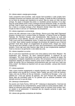 7

34- Líderes sabem: energia gera energia
Cada companhia bem-sucedida, cada equipe bem-sucedida e cada projeto bemsucedido funcionam com apenas uma coisa: energia. A tarefa do líder é transformarse na fonte de energia que impulsiona os outros. Mas às vezes um líder não tem
energia. Às vezes a situação fica preta e o resultado parece duvidoso. E eu digo:
faça de conta! Nesse ponto crítico a energia torna-se essencial. Então, se você tem
de fingir, finja! E assim que você dá o pontapé inicial no ciclo energético, a natureza
faz o resto e a energia começa a fluir. Benjamin Zander disse isso muito bem: a
função do líder é a de ser um "distribuidor de entusiasmo".
35- Líderes organizam a comunidade
Vamos dar três calorosos vivas a Saul Alinsky. (Nunca ouviu falar dele? Depressa!
Acesse a Amazon.com e compre Rules for Radicals: a Pratical Primer for Realistic
Radicals, Ed. Random House). Leia imediatamente. Não importa se você está
descobrindo novos talentos, fazendo uma venda ou estabelecendo uma parceria.
Tudo o que você faz é estabelecer raízes. O cargo que ocupa pode indicar que você
é um líder. Quer realizar aquela reciclagem de processo de negócios que a Internet
permite? Você deve atingir um engajamento de primeira linha, chegar aos votos!
Tem de levar seus clientes a votar em você, seus fornecedores e seus empregados
também. Como agir para eles fazerem algo mais do que simplesmente aparecer?
Você os recruta e vai ganhando o voto deles dia a dia.
36- Líderes respeitam os outros
Há um outro livro importante que tem uma única palavra como título: Respect - Na
Explanation (Ed. Perseus), de Sara Lawrence-Lightfoot. A essência da sua
mensagem: "Só muito mais tarde é que percebi qual era o segredo de papai. Ele
conquistava o respeito respeitando os outros. Ele conversava e ouvia o garoto que
engraxava sapatos da mesma maneira como ouvia e falava com um bispo ou um
diretor de escola. Ele se interessava profundamente pelo que você era e pelo que
tinha a dizer". Os líderes se importam com as suas conexões - porque elas movem
montanhas.
37- Líderes aparecem
Vale a pena mostrar engajamento e respeito fazendo uma viagem de 6000 milhas
para realizar uma reunião de 5 minutos. Hatim Tyabkji, que era o CEO da Verifone,
viajou uma vez da África do Sul ao Colorado - a caminho da Noruega - e fez uma
palestra de 1 hora par apenas 30 pessoas. Por que? Porque três meses antes
dessa data ele prometera estar lá. Eu garanto que as pessoas prestaram uma
atenção enorme no que ele disse.
38- Liderança é desempenho
De acordo com Carly Fiorina, CEO da HP: "Liderança é desempenho. Você tem de
estar consciente do seu comportamento, porque todas as outras pessoas estão". Os
lideres se esforçam para passar a mensagem certa na maneira como andam, flam,
se vestem e se posicionam. A liderança não diz respeito somente à ação, mas
também à atuação.
39- Líderes são grandes contadores de histórias

 