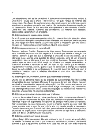 8

Um desempenho tem de ter um roteiro. A comunicação eficiente de uma história é
uma chave - talvez seja a chave - da liderança. Por quê? Porque as histórias são
coisas reais. Elas falam do que lembramos, da maneira como aprendemos e como
visualizamos as coisas que podem se realizar. Se você quiser interessar os colegas
no desempenho futuro de sua empresa, não apresente a eles somente números.
Conte-lhes uma história. Números são aborrecidos. As histórias são pessoais,
apaixonadas e preenchem um propósito.
40- Líderes dão uma causa a cada pessoa
Se você quiser que as pessoas prestem atenção - realmente muita atenção - alisteas numa causa que possa despertar o seu interesse. Por exemplo: tornar-se parte
de uma equipe que fará história. As pessoas fazem o impossível por uma causa.
Mas por um negócio elas apenas trabalham. Qual é a sua causa?
41- Líderes concentram-se no material sutil
Pessoas. Valores. Caráter. Engajamento. Uma causa. Tudo o que supostamente
seria blábláblá para o mundo dos negócios é material que merece a atenção dos
líderes - sempre. É por isso que a liderança é uma arte e não uma ciência. Se a
liderança fosse apenas uma questão de atingir números, seria só um problema
matemático. Mas a liderança é um dos mistérios humanos. Nesses tempos, à
medida que se torna mais difícil atingir os números (ou sequer entende-los), a
frustração acarreta a tentação de ser um líder do tipo "deixa que eu resolvo".
Rapidamente veremos, porém, quem é que vai conservar a energia da empresa
diante da adversidade e da ambigüidade. E veremos quem se confronta com a
resistência passiva, com a rebelião silenciosa e com atos esporádicos de
insubordinação.
42- Lideres pensam, ou melhor, sabem que podem fazer diferença
Chame isso de otimismo insano ou de excesso de autoconfiança. Os líderes estão
convencidos de que vão fazer diferença. E isso não é ter um ego inflado, mas um
saudável e inquestionável senso de adequação. Um líder assim atrai outros que
partilham desse sentimento. E, partindo disso, surge uma equipe que, certamente,
fará diferença! O que vem antes: senso de adequação ou habilidade de realizar? Aí
está mais uma camada na alquimia da liderança.
43- Líderes sempre acham tempo para usar o telefone
Lendo os livros sobre liderança, vê-se que há uma forte contracorrente afirmando
que os líderes são pessoas de ação. Eles são, também são grandes faladores. A
liderança requer um suprimento inesgotável de energia verbal; falar ao telefone,
ficar concentrado na sua mensagem, repetir o mesmo mantra até que você não
possa suportar mais o som de sua própria voz - e, depois, repetir a mensagem.
Quando você começar a ficar saturado dela, provavelmente ela estará começando a
difundir-se na organização. Não é possível ser um líder do tipo forte e silencioso.
Você tem de ser um comunicador incansável.
44- Líderes escutam com toda a atenção
Líderes falam. Líderes escutam. Ou seja, mais uma vez, é preciso ver o outro lado
da moeda. Os líderes escutam o que o mercado está dizendo, o que o cliente está
dizendo, o que a equipe está dizendo. Não, você não tem de fazer tudo o que lhe

 