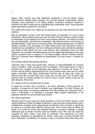 9

pedem. Mas, mostrar que está realmente escutando o que lhe dizem, estará
demonstrando respeito pelas pessoas. Os ouvintes atentos, sintonizados, geram
simpatia, criam conexões e, em última análise, constroem coerência. Quando a
situação ficar difícil, essas são as qualidades que sustentarão você. Ouça enquanto
pode, para liderar quando for o seu dever.
45- Líderes têm prazer em rodear-se de pessoas que são mais espertas que eles
próprios.
Não se desespere, porque você não achará todas as respostas. E o que é mais
importante: não se espera mais que você as tenha. Porque ninguém pode ter todas
as respostas! O que esperam de você é que contrate pessoas - em todos os níveis
da sua organização - que tenham as respostas. São elas que levam você a tomar as
decisões certas, a lidar com um mundo confuso. São essas pessoas que, em última
análise, tornarão você conhecido. Os feitos delas terão suas assinatura, serão a
medida de sua competência. Se tiver confiança suficiente para contratar as pessoas
que tenham mais talento do que você próprio, será conhecido como um líder
audacioso. Se contratar somente pessoas que não sejam tão talentosas como você
próprio, parecerá fraco e inseguro. E, em última análise, falhará. Portanto, decida.
Quer ser a pessoas mais inteligente da organização? Ou quer vencer - e deixar um
legado?
46- Grandes líderes são grandes políticos
Liderança não é coisa para gente fraca. Assumir a responsabilidade de conduzir
outros à batalha - tanto na guerra como no trabalho - não é para fracos. E não é
somente uma questão de ter estômago para agüentar o número de mortos. É o
mundo real da política organizacional e do que é preciso fazer para que as coisas
sejam concluídas. Não estou endossando nenhum tipo de jogo sujo. Estou só
dizendo que não se pode fingir que o jogo não vai ficar duro. Vai. E talvez seja
possível você se manter sempre em cima do muro e assim mesmo tornar-se um
líder eficiente. Ponto final.
47- Líderes criam um sentido para as coisas
O papel de um líder não é somente o de tomar decisões e fazer produtos ou
serviços. A função de um líder é também criar significados. Por quê? Porque, em
tempos como estes, as pessoas dependem dos seus líderes para absorver todo o
caos, a informação e a mudança e encontrar algum padrão significativo e um
propósito definido no meio de todo esse entulho.
48- Líderes aprendem
Adivinhe qual é a pior coisa que pode acontecer a você como líder? Exaurir o seu
capital intelectual. Antes de chegar à liderança, você acumulou conhecimento indo a
conferências, tomando notas, pesquisando na Internet como um doido e mantendo
os olhos e os ouvidos bem abertos o tempo todo. Isso o levou para as fileiras da
frente. E aí você se enrola nas políticas internas e começa a dissipar o capital
intelectual que acumulou durante anos de trabalho duro. Pelo fato de estar tão
ocupado em fazer coisas, você pára de aprender. Fica parecendo um disco
quebrado, repetindo os paradigmas de ontem. Você ouve o círculo fechado dos
seus "brilhantes" conselheiros. E começa a citar a si próprio! Para evitar esse erro,

 