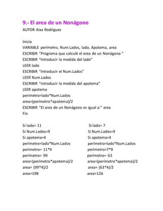 9.- El area de un Nonágono
AUTOR Aixa Rodriguez
Inicio
VARIABLE perímetro, Num.Lados, lado, Apotema, area
ESCRIBIR “Programa que calculé el area de un Nonágono ”
ESCRIBIR “Introducir la medida del lado”
LEER lado
ESCRIBIR “Introducir el Num.Lados”
LEER Num.Lados
ESCRIBIR “Introducir la medida del apotema”
LEER apotema
perímetro=lado*Num.Lados
area=(perímetro*apotema)/2
ESCRIBIR “El area de un Nonágono es igual a:” area
Fin
Si lado= 11 Si lado= 7
Si Num.Lados=9 Si Num.Lados=9
Si apotema=4 Si apotema=4
perímetro=lado*Num.Lados perímetro=lado*Num.Lados
perímetro= 11*9 perímetro=7*9
perímetro= 99 perímetro= 63
area=(perímetro*apotema)/2 area=(perímetro*apotema)/2
area= (99*4)/2 area= (63*4)/2
area=198 area=126
 