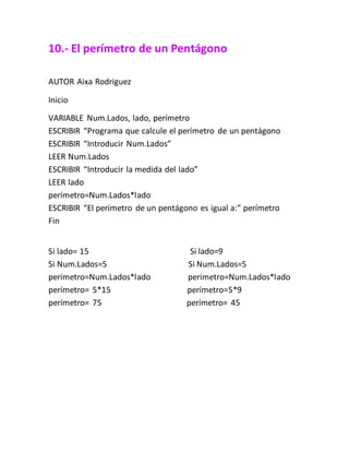 10.- El perímetro de un Pentágono
AUTOR Aixa Rodriguez
Inicio
VARIABLE Num.Lados, lado, perímetro
ESCRIBIR “Programa que calcule el perímetro de un pentágono
ESCRIBIR “Introducir Num.Lados”
LEER Num.Lados
ESCRIBIR “Introducir la medida del lado”
LEER lado
perímetro=Num.Lados*lado
ESCRIBIR “El perímetro de un pentágono es igual a:” perímetro
Fin
Si lado= 15 Si lado=9
Si Num.Lados=5 Si Num.Lados=5
perímetro=Num.Lados*lado perímetro=Num.Lados*lado
perímetro= 5*15 perímetro=5*9
perímetro= 75 perímetro= 45
 