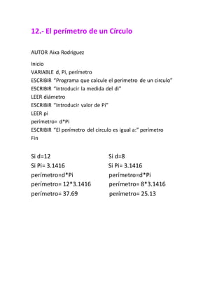 12.- El perímetro de un Círculo
AUTOR Aixa Rodriguez
Inicio
VARIABLE d, Pi, perímetro
ESCRIBIR “Programa que calcule el perímetro de un circulo”
ESCRIBIR “Introducir la medida del di”
LEER diámetro
ESCRIBIR “Introducir valor de Pi”
LEER pi
perímetro= d*Pi
ESCRIBIR “El perímetro del circulo es igual a:” perímetro
Fin
Si d=12 Si d=8
Si Pi= 3.1416 Si Pi= 3.1416
perímetro=d*Pi perímetro=d*Pi
perímetro= 12*3.1416 perímetro= 8*3.1416
perímetro= 37.69 perímetro= 25.13
 