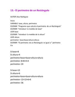 13.- El perímetro de un Rectángulo
AUTOR Aixa Rodriguez
Inicio
VARIABLE base, altura, perímetro
ESCRIBIR “Programa que calcule el perímetro de un Rectángulo”
ESCRIBIR “Introducir la medida de base”
LEER base
ESCRIBIR “Introducir la medida de la altura”
LEER altura
perímetro= base+base+altura+altura
ESCRIBIR “El perímetro de un Rectángulo es igual a:” perímetro
Fin
Si base=8
Si altura=4
perímetro=base+base+altura+altura
perímetro= 8+8+4+4
perímetro= 24
Si base=12
Si altura=6
perímetro=base+base+altura+altura
perímetro= 12+12+6+6
perímetro= 36
 