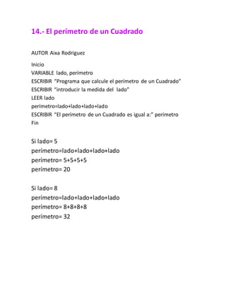 14.- El perímetro de un Cuadrado
AUTOR Aixa Rodriguez
Inicio
VARIABLE lado, perímetro
ESCRIBIR “Programa que calcule el perímetro de un Cuadrado”
ESCRIBIR “introducir la medida del lado”
LEER lado
perímetro=lado+lado+lado+lado
ESCRIBIR “El perímetro de un Cuadrado es igual a:” perímetro
Fin
Si lado= 5
perímetro=lado+lado+lado+lado
perímetro= 5+5+5+5
perímetro= 20
Si lado= 8
perímetro=lado+lado+lado+lado
perímetro= 8+8+8+8
perímetro= 32
 