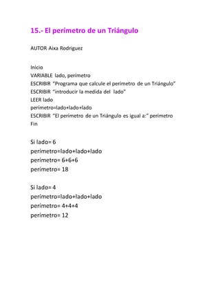 15.- El perímetro de un Triángulo
AUTOR Aixa Rodriguez
Inicio
VARIABLE lado, perímetro
ESCRIBIR “Programa que calcule el perímetro de un Triángulo”
ESCRIBIR “introducir la medida del lado”
LEER lado
perímetro=lado+lado+lado
ESCRIBIR “El perímetro de un Triángulo es igual a:” perímetro
Fin
Si lado= 6
perímetro=lado+lado+lado
perímetro= 6+6+6
perímetro= 18
Si lado= 4
perímetro=lado+lado+lado
perímetro= 4+4+4
perímetro= 12
 