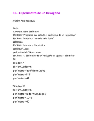 16.- El perímetro de un Hexágono
AUTOR Aixa Rodriguez
Inicio
VARIABLE lado, perímetro
ESCRIBIR “Programa que calcule el perímetro de un Hexagono”
ESCRIBIR “introducir la medida del lado”
LEER lado
ESCRIBIR “Introducir Num.Lados
LEER Num.Lados
perímetro=lado*Num.Lados
ESCRIBIR “El perímetro de un Hexagono es igual a:” perímetro
Fin
Si lado= 7
Si Num.Lados= 6
perímetro=lado*Num.Lados
perímetro=7*6
perímetro= 42
Si lado= 10
Si Num.Lados= 6
perímetro= lado*Num.Lados
perímetro= 10*6
perímetro= 60
 