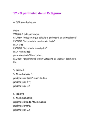 17.- El perímetro de un Octágono
AUTOR Aixa Rodriguez
Inicio
VARIABLE lado, perímetro
ESCRIBIR “Programa que calcule el perímetro de un Octágono”
ESCRIBIR “introducir la medida del lado”
LEER lado
ESCRIBIR “Introducir Num.Lados”
LEER Num.Lados
perímetro=lado*Num.Lados
ESCRIBIR “El perímetro de un Octágono es igual a:” perímetro
Fin
Si lado= 4
Si Num.Lados= 8
perímetro= lado*Num.Lados
perímetro= 4*8
perímetro= 32
Si lado=9
Si Num.Lados=8
perímetro=lado*Num.Lados
perímetro=9*8
perímetro= 72
 