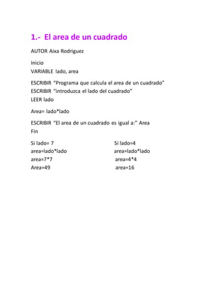 1.- El area de un cuadrado
AUTOR Aixa Rodriguez
Inicio
VARIABLE lado, area
ESCRIBIR “Programa que calcula el area de un cuadrado”
ESCRIBIR “introduzca el lado del cuadrado”
LEER lado
Area= lado*lado
ESCRIBIR “El area de un cuadrado es igual a:” Area
Fin
Si lado= 7 Si lado=4
area=lado*lado area=lado*lado
area=7*7 area=4*4
Area=49 area=16
 